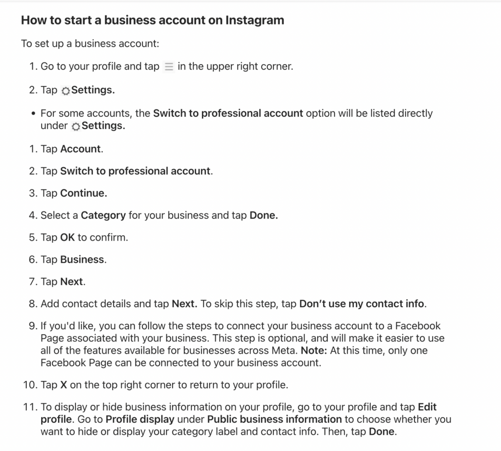 How to start a business account on Instagram, taken from instagram.com:

Here are the steps outlined on Instagram's Help Center:

1. Go to your profile and tap Menu in the upper right corner.

2. Tap Settings. 

For some accounts, the Switch to professional account option will be listed directly under Settings.

1. Tap Account.

2. Tap Switch to professional account.

3. Tap Continue.

4. Select a Category for your business and tap Done.

5. Tap OK to confirm.

6. Tap Business.

7. Tap Next.

8. Add contact details and tap Next. To skip this step, tap Don’t use my contact info.

9. If you'd like, you can follow the steps to connect your business account to a Facebook Page associated with your business. This step is optional, and will make it easier to use all of the features available for businesses across Meta. Note: At this time, only one Facebook Page can be connected to your business account.

10. Tap X on the top right corner to return to your profile.

11. To display or hide business information on your profile, go to your profile and tap Edit profile. Go to Profile display under Public business information to choose whether you want to hide or display your category label and contact info. Then, tap Done.